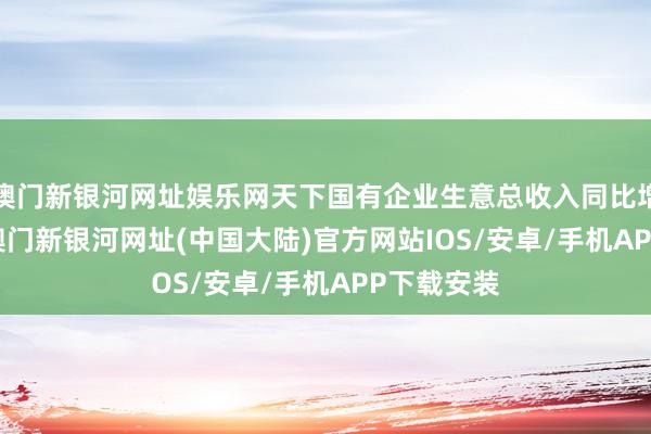 澳门新银河网址娱乐网天下国有企业生意总收入同比增长0.9%-澳门新银河网址(中国大陆)官方网站IOS/安卓/手机APP下载安装