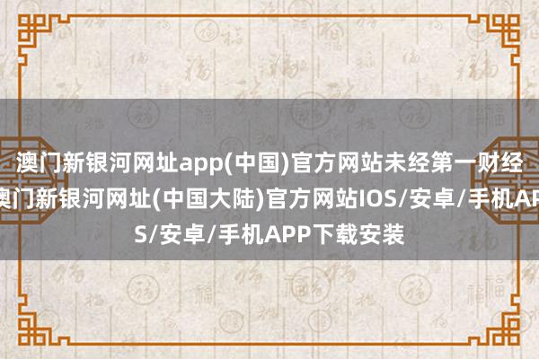 澳门新银河网址app(中国)官方网站未经第一财经籍面授权-澳门新银河网址(中国大陆)官方网站IOS/安卓/手机APP下载安装