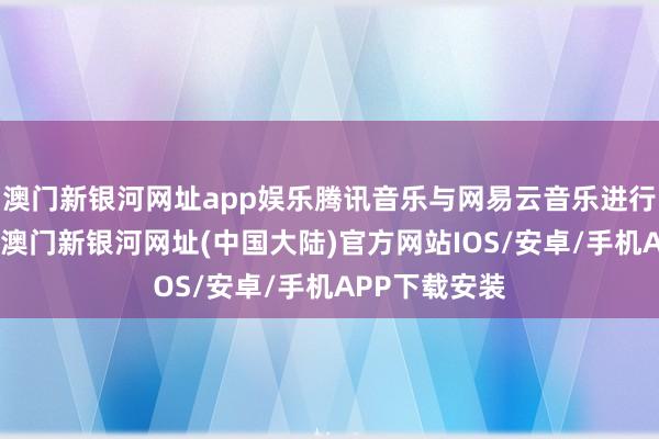 澳门新银河网址app娱乐腾讯音乐与网易云音乐进行了版权互授-澳门新银河网址(中国大陆)官方网站IOS/安卓/手机APP下载安装