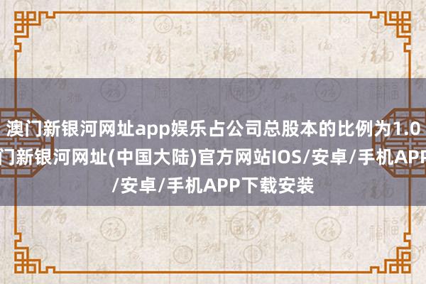 澳门新银河网址app娱乐占公司总股本的比例为1.0182%-澳门新银河网址(中国大陆)官方网站IOS/安卓/手机APP下载安装