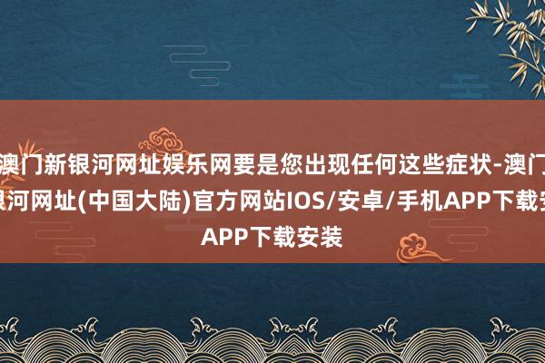 澳门新银河网址娱乐网要是您出现任何这些症状-澳门新银河网址(中国大陆)官方网站IOS/安卓/手机APP下载安装