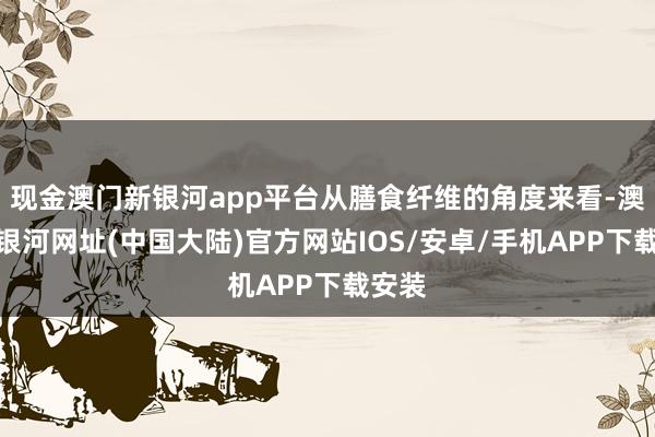 现金澳门新银河app平台从膳食纤维的角度来看-澳门新银河网址(中国大陆)官方网站IOS/安卓/手机APP下载安装