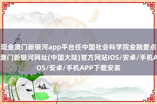 现金澳门新银河app平台任中国社会科学院金融要点实际室主任-澳门新银河网址(中国大陆)官方网站IOS/安卓/手机APP下载安装