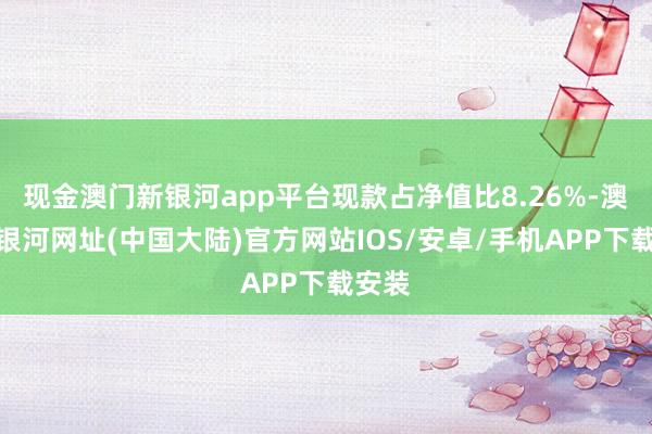 现金澳门新银河app平台现款占净值比8.26%-澳门新银河网址(中国大陆)官方网站IOS/安卓/手机APP下载安装