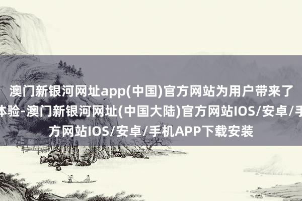 澳门新银河网址app(中国)官方网站为用户带来了一部到位的极致体验-澳门新银河网址(中国大陆)官方网站IOS/安卓/手机APP下载安装