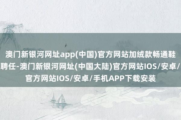 澳门新银河网址app(中国)官方网站加绒款畅通鞋、雪地靴是可以的聘任-澳门新银河网址(中国大陆)官方网站IOS/安卓/手机APP下载安装