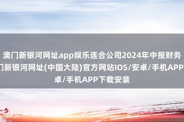 澳门新银河网址app娱乐连合公司2024年中报财务数据-澳门新银河网址(中国大陆)官方网站IOS/安卓/手机APP下载安装