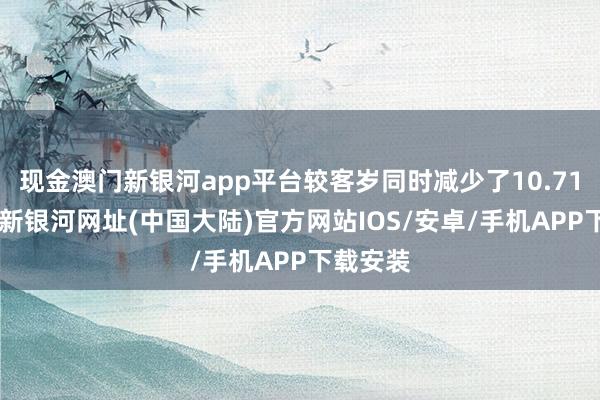 现金澳门新银河app平台较客岁同时减少了10.71%-澳门新银河网址(中国大陆)官方网站IOS/安卓/手机APP下载安装