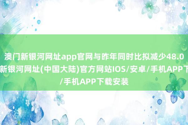 澳门新银河网址app官网与昨年同时比拟减少48.0%-澳门新银河网址(中国大陆)官方网站IOS/安卓/手机APP下载安装