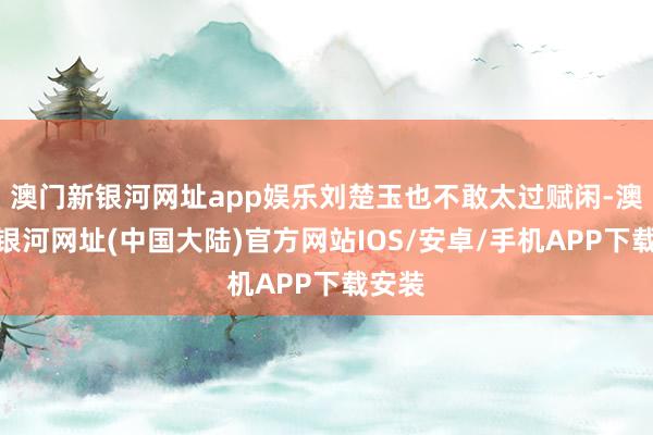 澳门新银河网址app娱乐刘楚玉也不敢太过赋闲-澳门新银河网址(中国大陆)官方网站IOS/安卓/手机APP下载安装