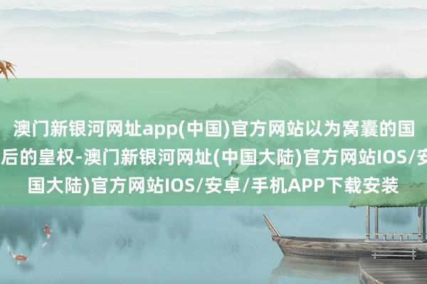 澳门新银河网址app(中国)官方网站以为窝囊的国丈才不至于阻止空前绝后的皇权-澳门新银河网址(中国大陆)官方网站IOS/安卓/手机APP下载安装