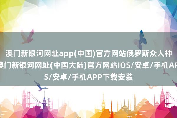 澳门新银河网址app(中国)官方网站俄罗斯众人神采就变了-澳门新银河网址(中国大陆)官方网站IOS/安卓/手机APP下载安装