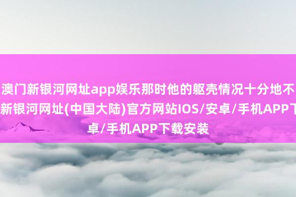 澳门新银河网址app娱乐那时他的躯壳情况十分地不好-澳门新银河网址(中国大陆)官方网站IOS/安卓/手机APP下载安装