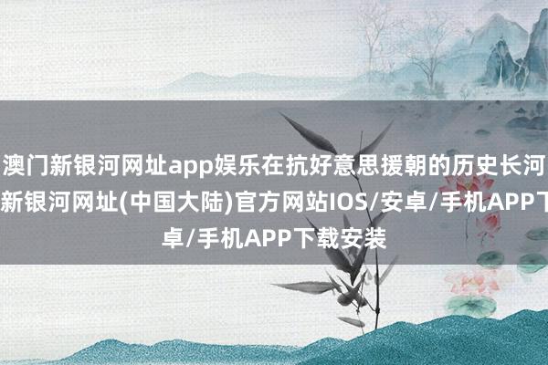 澳门新银河网址app娱乐在抗好意思援朝的历史长河中-澳门新银河网址(中国大陆)官方网站IOS/安卓/手机APP下载安装