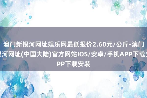 澳门新银河网址娱乐网最低报价2.60元/公斤-澳门新银河网址(中国大陆)官方网站IOS/安卓/手机APP下载安装