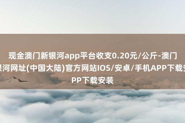 现金澳门新银河app平台收支0.20元/公斤-澳门新银河网址(中国大陆)官方网站IOS/安卓/手机APP下载安装