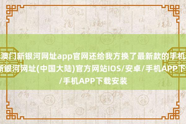 澳门新银河网址app官网还给我方换了最新款的手机-澳门新银河网址(中国大陆)官方网站IOS/安卓/手机APP下载安装