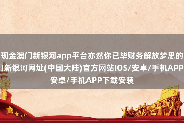 现金澳门新银河app平台亦然你已毕财务解放梦思的基石-澳门新银河网址(中国大陆)官方网站IOS/安卓/手机APP下载安装