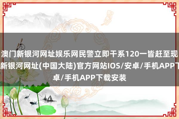 澳门新银河网址娱乐网民警立即干系120一皆赶至现场-澳门新银河网址(中国大陆)官方网站IOS/安卓/手机APP下载安装