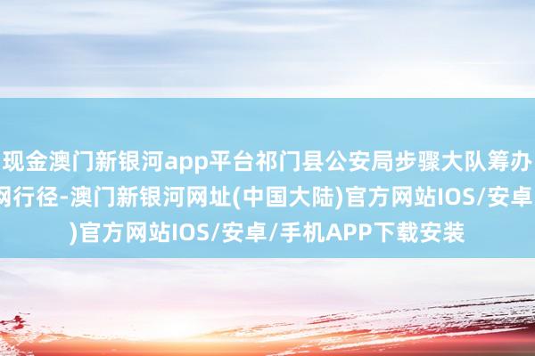 现金澳门新银河app平台祁门县公安局步骤大队筹办派出所民警开展收网行径-澳门新银河网址(中国大陆)官方网站IOS/安卓/手机APP下载安装