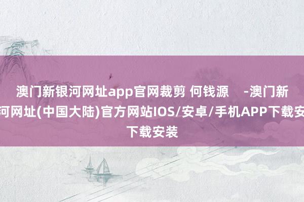 澳门新银河网址app官网裁剪 何钱源    -澳门新银河网址(中国大陆)官方网站IOS/安卓/手机APP下载安装