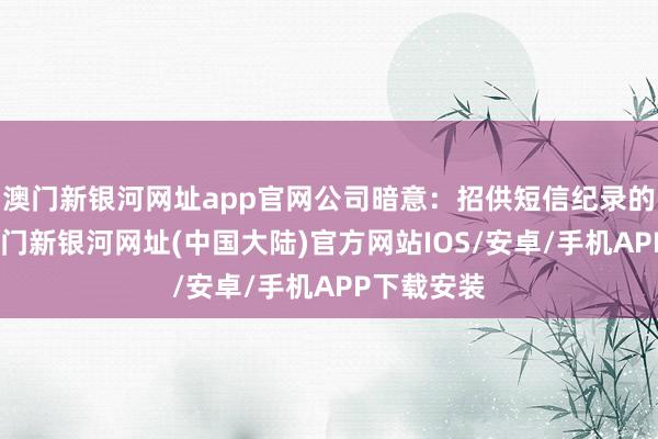 澳门新银河网址app官网公司暗意：招供短信纪录的实在性-澳门新银河网址(中国大陆)官方网站IOS/安卓/手机APP下载安装