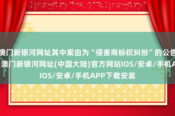 澳门新银河网址其中案由为“侵害商标权纠纷”的公告以89则居首-澳门新银河网址(中国大陆)官方网站IOS/安卓/手机APP下载安装