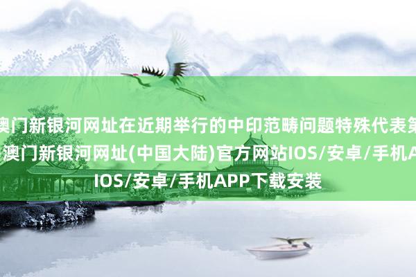 澳门新银河网址在近期举行的中印范畴问题特殊代表第23次会晤中-澳门新银河网址(中国大陆)官方网站IOS/安卓/手机APP下载安装