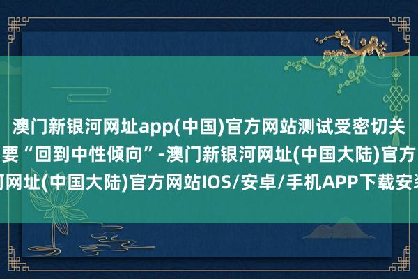 澳门新银河网址app(中国)官方网站测试受密切关注的该均线水平标明需要“回到中性倾向”-澳门新银河网址(中国大陆)官方网站IOS/安卓/手机APP下载安装