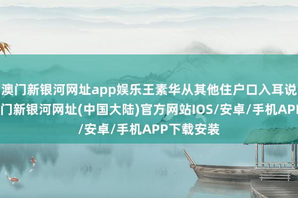 澳门新银河网址app娱乐王素华从其他住户口入耳说了此事-澳门新银河网址(中国大陆)官方网站IOS/安卓/手机APP下载安装