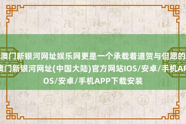 澳门新银河网址娱乐网更是一个承载着道贺与但愿的迫切本领-澳门新银河网址(中国大陆)官方网站IOS/安卓/手机APP下载安装