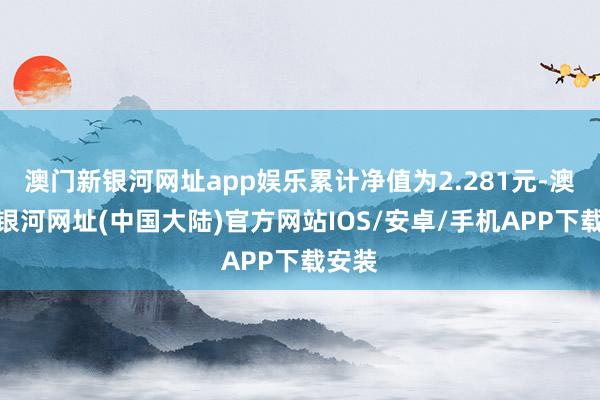 澳门新银河网址app娱乐累计净值为2.281元-澳门新银河网址(中国大陆)官方网站IOS/安卓/手机APP下载安装