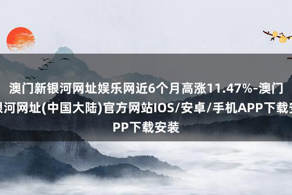 澳门新银河网址娱乐网近6个月高涨11.47%-澳门新银河网址(中国大陆)官方网站IOS/安卓/手机APP下载安装