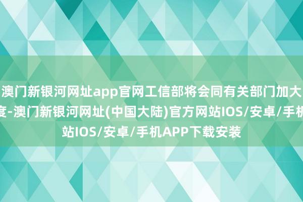 澳门新银河网址app官网工信部将会同有关部门加大计谋支合手力度-澳门新银河网址(中国大陆)官方网站IOS/安卓/手机APP下载安装