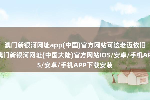 澳门新银河网址app(中国)官方网站可这老迈依旧高视阔步-澳门新银河网址(中国大陆)官方网站IOS/安卓/手机APP下载安装