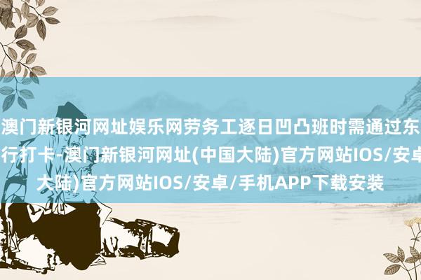 澳门新银河网址娱乐网劳务工逐日凹凸班时需通过东说念主脸识别系统进行打卡-澳门新银河网址(中国大陆)官方网站IOS/安卓/手机APP下载安装