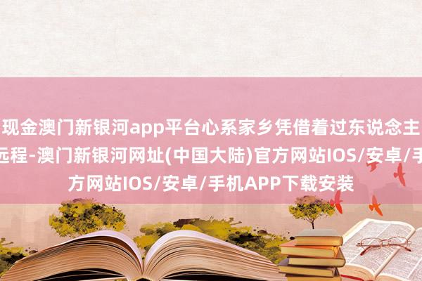 现金澳门新银河app平台心系家乡凭借着过东说念主的灵敏和不懈的远程-澳门新银河网址(中国大陆)官方网站IOS/安卓/手机APP下载安装