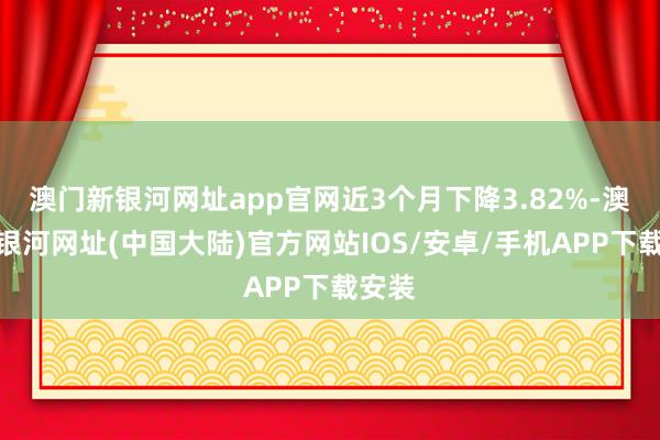 澳门新银河网址app官网近3个月下降3.82%-澳门新银河网址(中国大陆)官方网站IOS/安卓/手机APP下载安装