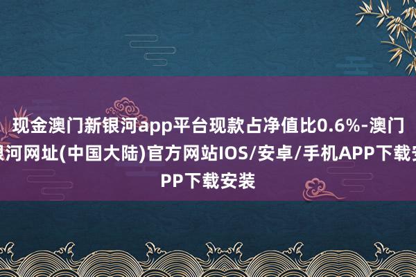 现金澳门新银河app平台现款占净值比0.6%-澳门新银河网址(中国大陆)官方网站IOS/安卓/手机APP下载安装