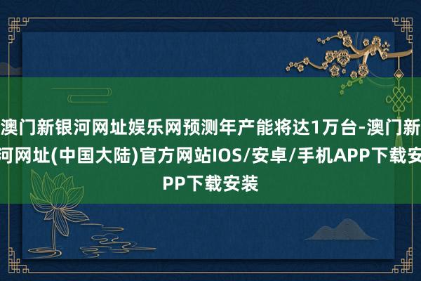 澳门新银河网址娱乐网预测年产能将达1万台-澳门新银河网址(中国大陆)官方网站IOS/安卓/手机APP下载安装