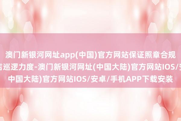 澳门新银河网址app(中国)官方网站保证照章合规主义  加大对销售门店巡逻力度-澳门新银河网址(中国大陆)官方网站IOS/安卓/手机APP下载安装