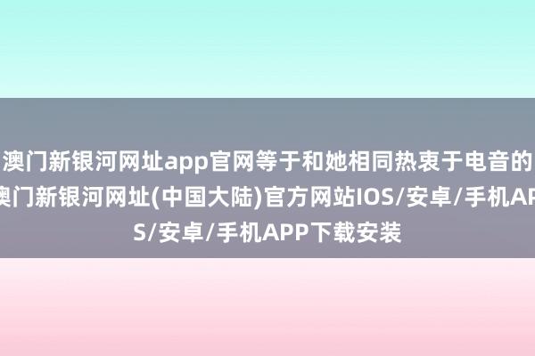 澳门新银河网址app官网等于和她相同热衷于电音的爱好者们-澳门新银河网址(中国大陆)官方网站IOS/安卓/手机APP下载安装