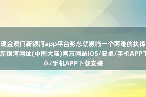 现金澳门新银河app平台彭总就濒临一个两难的抉择了-澳门新银河网址(中国大陆)官方网站IOS/安卓/手机APP下载安装