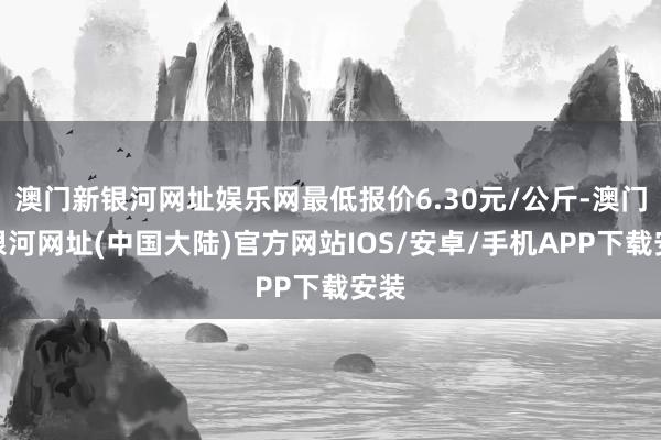 澳门新银河网址娱乐网最低报价6.30元/公斤-澳门新银河网址(中国大陆)官方网站IOS/安卓/手机APP下载安装