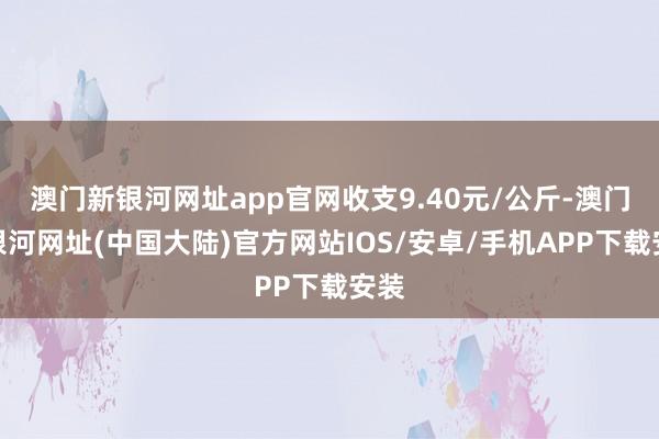 澳门新银河网址app官网收支9.40元/公斤-澳门新银河网址(中国大陆)官方网站IOS/安卓/手机APP下载安装