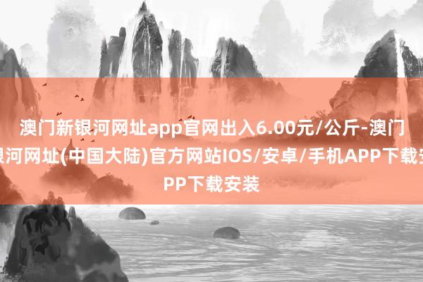 澳门新银河网址app官网出入6.00元/公斤-澳门新银河网址(中国大陆)官方网站IOS/安卓/手机APP下载安装