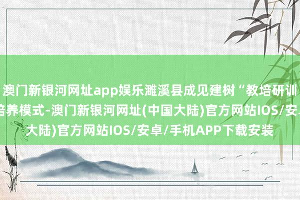 澳门新银河网址app娱乐濉溪县成见建树“教培研训一体化”教授、校干培养模式-澳门新银河网址(中国大陆)官方网站IOS/安卓/手机APP下载安装