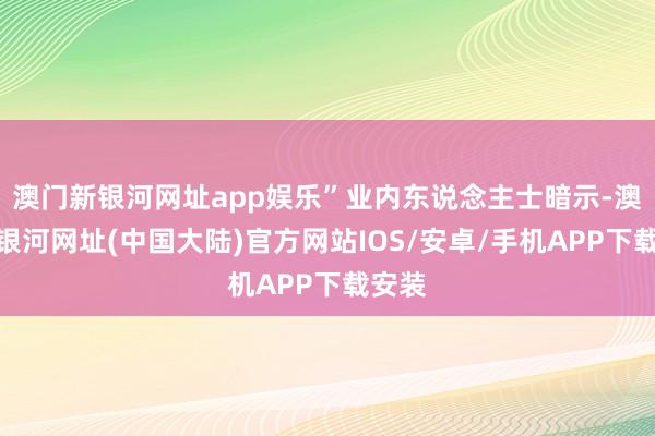 澳门新银河网址app娱乐”业内东说念主士暗示-澳门新银河网址(中国大陆)官方网站IOS/安卓/手机APP下载安装