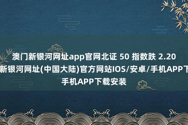 澳门新银河网址app官网北证 50 指数跌 2.20%-澳门新银河网址(中国大陆)官方网站IOS/安卓/手机APP下载安装