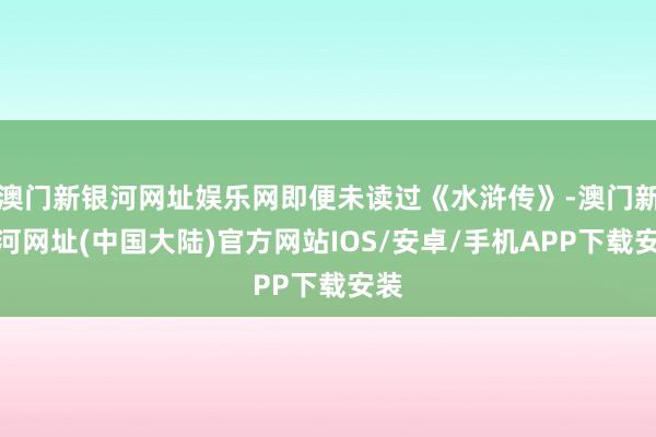 澳门新银河网址娱乐网即便未读过《水浒传》-澳门新银河网址(中国大陆)官方网站IOS/安卓/手机APP下载安装